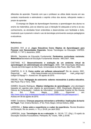 diferentes de aprender. Fazendo com que o professor se utilize deste recurso em seu
contexto incentivando e estimulando o espírito crítico dos alunos, reforçando nestes o
prazer de aprender.
      O emprego do Objeto de Aprendizagem favoreceu a aprendizagem dos alunos no
ensino da matemática, pois se observou que a interação foi adequada a turma e ao seu
conhecimento, as atividades foram entendidas e desenvolvidas com facilidade e êxito,
mostrando que é possível e viável o uso da tecnologia promovendo avanços pedagógicos
e educativos.


Referências:

BALBINO, R.R. et al. Jogos Educativos Como Objetos de Aprendizagem para
Pessoas com Necessidades Especiais. Novas Tecnologias na Educação. CINTED-
UFRGS. V. 7 Nº 3, dezembro, 2009.

BRASIL. Secretaria de Educação Fundamental. Parâmetros curriculares nacionais:
Matemática/Secretaria de Educação Fundamental. Brasília : MEC/SEF, 1998.

CAETANO, K.C. Desenvolvimento e avaliação de um ambiente virtual de
aprendizagem em administração em enfermagem. 2006. 138f. Dissertação (Mestrado)
- Escola de Enfermagem de São Paulo. Universidade de São Paulo, São Paulo, 2006.

CAMPOS, G. H. B. Como avaliar um software educacional? Rio de Janeiro: 2001.
Disponível   em:     <http://www.timaster.com.br/revista/artigos/ main_artigo.asp?
codigo=331&pag=1>. Acesso em: 06 agosto de 2010.

FREIRE, Paulo. Pedagogia da autonomia: saberes necessários à pratica educativa.
São Paulo: Paz e Terra, 1996.

GOMES, Eduardo Rodrigues. Objetos inteligentes de aprendizagem: uma abordagem
baseada em agentes para objetos de aprendizagem. 2005. Dissertação (Mestrado em
Ciência da Computação) - Instituto de Informática, Universidade Federal do Rio Grande
do         Sul,        Porto         Alegre,       2005.         Disponível       em:
http://www.lume.ufrgs.br/bitstream/handle/10183/6607/000487153.pdf?sequence=1.
Acesso em 08 de agosto de 2010.

KAMII, Constance. Crianças pequenas reinventam a aritmética: implicações da teoria
de Piaget. Trad. Cristina Monteiro. 2ª Ed. Porto Alegre: Artmed Editora, 2002.

LARROSA, J. Notas sobre a experiência e o saber da experiência. Revista Brasileira
de Educação, Rio de Janeiro, n. 19, p. 20-28, jan./abril 2002.

LARROSA, Jorge. Tecnologias do eu e educação. In.: SILVA, T.T. (Org.). O sujeito da
Educação: Estudos Foucaultianos. Petrópolis, RJ: Vozes, 1994, p.35-86.


                                                                                   14
 