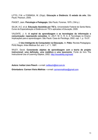 LITTO, F.M. e FORMIGA, M. (Orgs). Educação a Distância: O estado da arte. São
Paulo: Pearson, 2009.

PIAGET, Jean. Psicologia e Pedagogia. São Paulo: Forense, 1975. (184 p.)

SILUK, A.C. et al. Educação Assistida por TIC’s. Universidade Federal de Santa Maria.
Curso de Especialização a Distância em TIC’s aplicadas à Educação, 2009.

VALENTE, J. A. A espiral da aprendizagem e as tecnologias da informação e
comunicação: repensando conceitos. In: JOLY, M. C. R. A. A Tecnologia no Ensino:
Implicações para a aprendizagem. São Paulo: Casa do Psicólogo, 2002. cap. 1, p. 15-37.

______. O Uso Inteligente do Computador na Educação. In: Pátio: Revista Pedagógica.
Porto Alegre: Artes Médicas Sul. ano 1, n.º 1, 1997.

WILEY, David. Conectando objetos de aprendizagem com a teoria de projeto
instrucional: uma definição, uma metáfora e uma taxonomia. Fonte do livro The
Instructional Use of Learning Objetos, 2002. http://reusability.org/read/




Autora: Ivelize Liara Flesch – e-mail: iveflesch@bol.com.br

Orientadora: Carmen Vieira Mathias – e-mail: carmenmathias@gmail.com




                                                                                   15
 