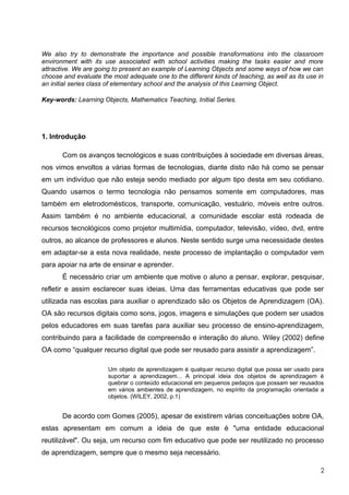 We also try to demonstrate the importance and possible transformations into the classroom
environment with its use associated with school activities making the tasks easier and more
attractive. We are going to present an example of Learning Objects and some ways of how we can
choose and evaluate the most adequate one to the different kinds of teaching, as well as its use in
an initial series class of elementary school and the analysis of this Learning Object.

Key-words: Learning Objects, Mathematics Teaching, Initial Series.




1. Introdução

       Com os avanços tecnológicos e suas contribuições à sociedade em diversas áreas,
nos vimos envoltos a várias formas de tecnologias, diante disto não há como se pensar
em um indivíduo que não esteja sendo mediado por algum tipo desta em seu cotidiano.
Quando usamos o termo tecnologia não pensamos somente em computadores, mas
também em eletrodomésticos, transporte, comunicação, vestuário, móveis entre outros.
Assim também é no ambiente educacional, a comunidade escolar está rodeada de
recursos tecnológicos como projetor multimídia, computador, televisão, vídeo, dvd, entre
outros, ao alcance de professores e alunos. Neste sentido surge uma necessidade destes
em adaptar-se a esta nova realidade, neste processo de implantação o computador vem
para apoiar na arte de ensinar e aprender.
       É necessário criar um ambiente que motive o aluno a pensar, explorar, pesquisar,
refletir e assim esclarecer suas ideias. Uma das ferramentas educativas que pode ser
utilizada nas escolas para auxiliar o aprendizado são os Objetos de Aprendizagem (OA).
OA são recursos digitais como sons, jogos, imagens e simulações que podem ser usados
pelos educadores em suas tarefas para auxiliar seu processo de ensino-aprendizagem,
contribuindo para a facilidade de compreensão e interação do aluno. Wiley (2002) define
OA como “qualquer recurso digital que pode ser reusado para assistir a aprendizagem”.

                       Um objeto de aprendizagem é qualquer recurso digital que possa ser usado para
                       suportar a aprendizagem... A principal ideia dos objetos de aprendizagem é
                       quebrar o conteúdo educacional em pequenos pedaços que possam ser reusados
                       em vários ambientes de aprendizagem, no espírito da programação orientada a
                       objetos. (WILEY, 2002, p.1)


       De acordo com Gomes (2005), apesar de existirem várias conceituações sobre OA,
estas apresentam em comum a ideia de que este é "uma entidade educacional
reutilizável". Ou seja, um recurso com fim educativo que pode ser reutilizado no processo
de aprendizagem, sempre que o mesmo seja necessário.

                                                                                                  2
 