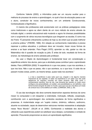 Conforme Valente (2002), a informática pode ser um recurso auxiliar para a
melhoria do processo de ensino e aprendizagem, no qual o foco da educação passa a ser
o aluno, construtor de novos conhecimentos, em um ambiente Construcionista,
Contextualizado e Significativo.
      A maioria dos professores está acostumada com as práticas pedagógicas vistas
como tradicionais e agora se vêem diante de um novo método de ensino através da
inclusão digital, o cenário educacional está mudando e agora há diversas possibilidades
com o surgimento de vários recursos tecnológicos que chegaram as escolas. E como nos
diz Freire: “É pensando criticamente a prática de hoje ou de ontem que se pode melhorar
a próxima prática.” (FREIRE, 1996). Em relação ao conhecimento matemático é preciso
repensar a prática educativa, o professor deve ser inovador, trazer novas formas de
ensinar e se fazer entender. Para Piaget (1975), aprender ou não, gostar ou não da
Matemática não é questão de vocação ou jeito. É antes de tudo, resultado da forma de
ensinar, da metodologia de ensino adotada pelo professor.
      Ao usar o Objeto de Aprendizagem é fundamental levar em consideração a
experiência anterior dos alunos, para que a atividade possa contribuir para o aprendizado
destes. Para LARROSA (2002) “A experiência é o que nos passa, o que nos acontece, o
que nos toca. Não o que se passa, não o que acontece, ou o que toca. A cada dia se
passam muitas coisas, porém, ao mesmo tempo, quase nada nos acontece.”

                     [...] mas a experiência é para cada qual sua, singular e de alguma maneira
                     impossível de ser repetida. O saber da experiência é um saber que não pode
                     separar-se do indivíduo concreto em quem encarna. Não está como o
                     conhecimento científico, fora de nós, mas somente tem sentido no modo como
                     configura uma personalidade, um caráter, uma sensibilidade ou, em definitivo, uma
                     forma humana singular de estar no mundo, que é por sua vez uma ética (um modo
                     de conduzir-se) e uma estética (um estilo). (LARROSA, 2002, p. 26)


      O uso das tecnologias não deve somente desenvolver aspectos técnicos de como
mexer no computador e sim despertar a criatividade, motivação, reflexão, cooperação,
contribuindo com a aprendizagem dos conteúdos escolares de forma significativa e
prazerosa. A modernidade exige um “sujeito criativo, dinâmico, reflexivo, autônomo,
atuante na sociedade, capaz de desenvolver estruturas mentais necessárias à adaptação
nesse ‘Novo Mundo’”. (SILUK et al, 2009). Conhecendo a realidade dos alunos e
utilizando suas experiências podem-se satisfazer seus desejos, curiosidades e vontade de
aprender. Procurando proporcionar ao aluno um aprendizado significativo.



                                                                                                    3
 
