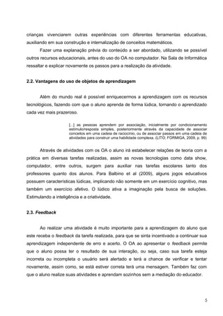 crianças vivenciarem outras experiências com diferentes ferramentas educativas,
auxiliando em sua construção e internalização de conceitos matemáticos.
      Fazer uma explanação prévia do conteúdo a ser abordado, utilizando se possível
outros recursos educacionais, antes do uso do OA no computador. Na Sala de Informática
ressaltar e explicar novamente os passos para a realização da atividade.


2.2. Vantagens do uso de objetos de aprendizagem


      Além do mundo real é possível enriquecermos a aprendizagem com os recursos
tecnológicos, fazendo com que o aluno aprenda de forma lúdica, tornando o aprendizado
cada vez mais prazeroso.

                      [...] as pessoas aprendem por associação, inicialmente por condicionamento
                      estímulo/resposta simples, posteriormente através da capacidade de associar
                      conceitos em uma cadeia de raciocínio, ou de associar passos em uma cadeia de
                      atividades para construir uma habilidade complexa. (LITO; FORMIGA, 2009, p. 99)


      Através de atividades com os OA o aluno irá estabelecer relações de teoria com a
prática em diversas tarefas realizadas, assim as novas tecnologias como data show,
computador, entre outros, surgem para auxiliar nas tarefas escolares tanto dos
professores quanto dos alunos. Para Balbino et al (2009), alguns jogos educativos
possuem características lúdicas, implicando não somente em um exercício cognitivo, mas
também um exercício afetivo. O lúdico ativa a imaginação pela busca de soluções.
Estimulando a inteligência e a criatividade.


2.3. Feedback


      Ao realizar uma atividade é muito importante para a aprendizagem do aluno que
este receba o feedback da tarefa realizada, para que se sinta incentivado a continuar sua
aprendizagem independente de erro e acerto. O OA ao apresentar o feedback permite
que o aluno possa ter o resultado de sua interação, ou seja, caso sua tarefa esteja
incorreta ou incompleta o usuário será alertado e terá a chance de verificar e tentar
novamente, assim como, se está estiver correta terá uma mensagem. Também faz com
que o aluno realize suas atividades e aprendam sozinhos sem a mediação do educador.




                                                                                                   5
 