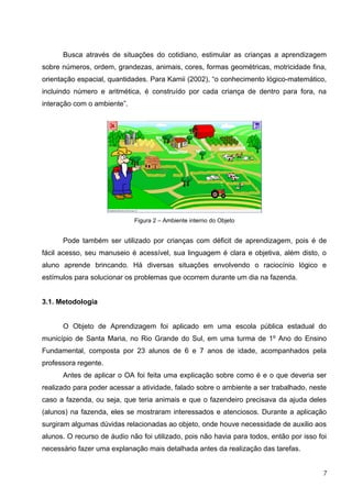 Busca através de situações do cotidiano, estimular as crianças a aprendizagem
sobre números, ordem, grandezas, animais, cores, formas geométricas, motricidade fina,
orientação espacial, quantidades. Para Kamii (2002), “o conhecimento lógico-matemático,
incluindo número e aritmética, é construído por cada criança de dentro para fora, na
interação com o ambiente”.




                             Figura 2 – Ambiente interno do Objeto


      Pode também ser utilizado por crianças com déficit de aprendizagem, pois é de
fácil acesso, seu manuseio é acessível, sua linguagem é clara e objetiva, além disto, o
aluno aprende brincando. Há diversas situações envolvendo o raciocínio lógico e
estímulos para solucionar os problemas que ocorrem durante um dia na fazenda.


3.1. Metodologia


      O Objeto de Aprendizagem foi aplicado em uma escola pública estadual do
município de Santa Maria, no Rio Grande do Sul, em uma turma de 1º Ano do Ensino
Fundamental, composta por 23 alunos de 6 e 7 anos de idade, acompanhados pela
professora regente.
      Antes de aplicar o OA foi feita uma explicação sobre como é e o que deveria ser
realizado para poder acessar a atividade, falado sobre o ambiente a ser trabalhado, neste
caso a fazenda, ou seja, que teria animais e que o fazendeiro precisava da ajuda deles
(alunos) na fazenda, eles se mostraram interessados e atenciosos. Durante a aplicação
surgiram algumas dúvidas relacionadas ao objeto, onde houve necessidade de auxilio aos
alunos. O recurso de áudio não foi utilizado, pois não havia para todos, então por isso foi
necessário fazer uma explanação mais detalhada antes da realização das tarefas.


                                                                                          7
 