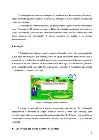 Os alunos permaneceram na sala por um período de aproximadamente 50 minutos,
neste momento deveriam explorar o ambiente, interagindo com o mesmo, vivenciando
novas experiências.
      O laboratório de informática possui 35 computadores, com o Sistema Operacional
Linux Educacional, 10 destes possuem o Rived já instalado, os demais acessaram o
objeto pela internet, porém não são todos que conectam. Então, não foi possível que cada
aluno utilizasse um computador, 6 alunos sentaram em duplas e os demais
individualmente.


4. Avaliação


      O Objeto tem sua abertura pedindo ajuda na Fazenda, porém, não explica no início
o que deve ser realizado, por exemplo, clicar na figura para entrar, sendo necessário o
aluno explorar o ambiente e descobrir as atividades, que aumentam de tamanho conforme
a posição do mouse. Ao clicar na atividade há uma explicação sonora e escrita, portanto
se o educando ainda não sabe ler, este poderá entender a mensagem transmitida
compreendendo o que foi proposto.




                           Figura 3 - Mensagem inicial do fazendeiro


      A imagem é clara, colorida e atrativa, mesmo algumas crianças não conhecendo
pessoalmente o ambiente do campo, estas ao menos já viram algo parecido, com
animais, casas, plantas, o que acaba lhes chamando a atenção. Existe o recurso ajuda no
canto superior direito da tela, onde o aluno irá descobrir mais detalhes do que deve ser
realizado.


4.1. Observação dos alunos e Análise da Interface

                                                                                       8
 