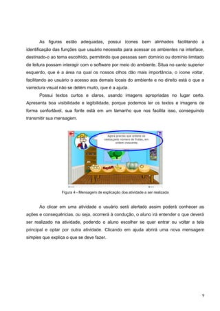 As figuras estão adequadas, possui ícones bem alinhados facilitando a
identificação das funções que usuário necessita para acessar os ambientes na interface,
destinado-o ao tema escolhido, permitindo que pessoas sem domínio ou domínio limitado
de leitura possam interagir com o software por meio do ambiente. Situa no canto superior
esquerdo, que é a área na qual os nossos olhos dão mais importância, o ícone voltar,
facilitando ao usuário o acesso aos demais locais do ambiente e no direito está o que a
varredura visual não se detém muito, que é a ajuda.
      Possui textos curtos e claros, usando imagens apropriadas no lugar certo.
Apresenta boa visibilidade e legibilidade, porque podemos ler os textos e imagens de
forma confortável, sua fonte está em um tamanho que nos facilita isso, conseguindo
transmitir sua mensagem.




                 Figura 4 - Mensagem de explicação doa atividade a ser realizada


      Ao clicar em uma atividade o usuário será alertado assim poderá conhecer as
ações e consequências, ou seja, ocorrerá à condução, o aluno irá entender o que deverá
ser realizado na atividade, podendo o aluno escolher se quer entrar ou voltar a tela
principal e optar por outra atividade. Clicando em ajuda abrirá uma nova mensagem
simples que explica o que se deve fazer.




                                                                                       9
 