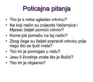 Tko je s neba ugledao crkvicu? Na koji način su zvijezda Večernjica i Mjesec željeli pomoći crkvici? Kome još pomažu na taj način?  Zbog čega su željeli popraviti crkvicu prije nego što se ljudi vrate?  Tko im je pomogao u radu? Jesu li životinje znale što je Božić?  Tko im je objasnio? Poticajna pitanja 