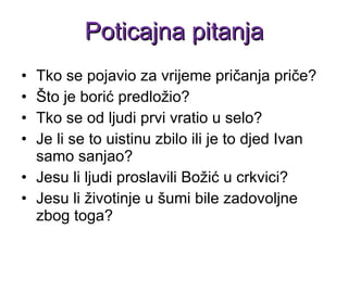 Tko se pojavio za vrijeme pričanja priče? Što je borić predložio? Tko se od ljudi prvi vratio u selo? Je li se to uistinu zbilo ili je to djed Ivan samo sanjao? Jesu li ljudi proslavili Božić u crkvici? Jesu li životinje u šumi bile zadovoljne zbog toga? Poticajna pitanja 
