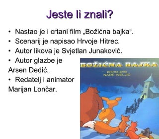 Nastao je i crtani film „Božićna bajka“. Scenarij je napisao Hrvoje Hitrec.  Autor likova je Svjetlan Junaković.  Autor glazbe je  Arsen Dedić.   Redatelj i animator  Marijan   Lončar . Jeste li znali? 