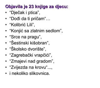 Objavila je 23 knjige za djecu:   “ Dječak i ptica ” ,  “ Dođi da ti pričam“ …  “ Kolibrić Lili ” ,  “ Konjić sa zlatnim sedlom ” ,  “ Srce na pragu ” ,  “ Šestinski kišobran ” ,  “ Školsko dvorište ” ,  “ Zagrebački vrapčići ” ,  “ Zmajevi nad gradom ” ,  “ Zvijezda na krovu“ ... ,  i nekoliko slikovnica. 