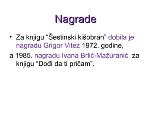 Za knjigu  “ Šestinski kišobran ”   dobila je nagradu Grigor Vitez  1972. godine,  a 1985.  nagradu Ivana Brlić-Mažuranić   za knjigu  “ Dođi da ti pričam ” .  Nagrade 