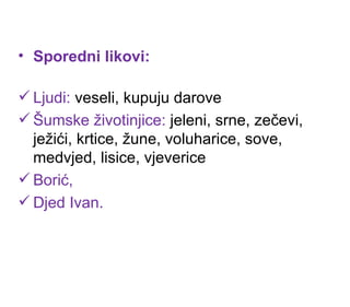 Sporedni likovi: Ljudi:  veseli, kupuju darove Šumske životinjice:  jeleni, srne, zečevi, ježići, krtice, žune, voluharice, sove, medvjed, lisice, vjeverice Borić,  Djed Ivan. 