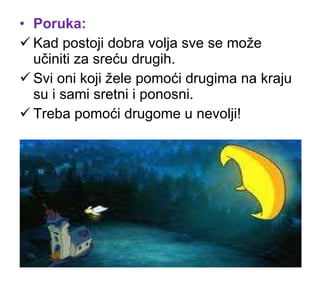 Poruka: Kad postoji dobra volja sve se može učiniti za sreću drugih. Svi oni koji žele pomoći drugima na kraju su i sami sretni i ponosni. Treba pomoći drugome u nevolji! 