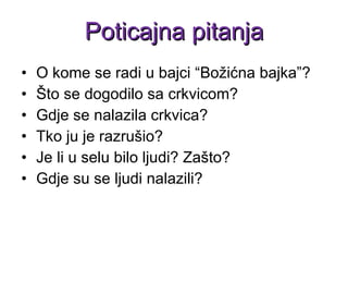 O kome se radi u bajci “Božićna bajka”? Što se dogodilo sa crkvicom? Gdje se nalazila crkvica? Tko ju je razrušio? Je li u selu bilo ljudi? Zašto? Gdje su se ljudi nalazili? Poticajna pitanja 