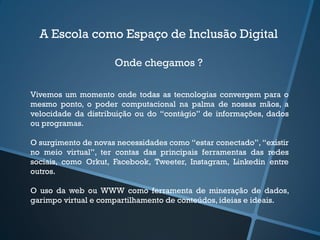 A Escola como Espaço de Inclusão Digital
Onde chegamos ?
Vivemos um momento onde todas as tecnologias convergem para o
mesmo ponto, o poder computacional na palma de nossas mãos, a
velocidade da distribuição ou do “contágio” de informações, dados
ou programas.
O surgimento de novas necessidades como “estar conectado”, “existir
no meio virtual”, ter contas das principais ferramentas das redes
sociais, como Orkut, Facebook, Tweeter, Instagram, Linkedin entre
outros.
O uso da web ou WWW como ferramenta de mineração de dados,
garimpo virtual e compartilhamento de conteúdos, ideias e ideais.
 
