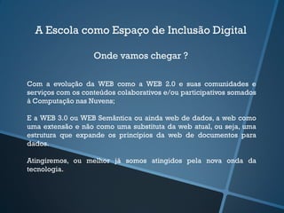 A Escola como Espaço de Inclusão Digital
Onde vamos chegar ?
Com a evolução da WEB como a WEB 2.0 e suas comunidades e
serviços com os conteúdos colaborativos e/ou participativos somados
à Computação nas Nuvens;
E a WEB 3.0 ou WEB Semântica ou ainda web de dados, a web como
uma extensão e não como uma substituta da web atual, ou seja, uma
estrutura que expande os princípios da web de documentos para
dados.
Atingiremos, ou melhor já somos atingidos pela nova onda da
tecnologia.
 