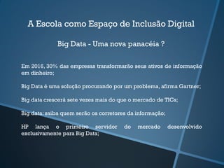 A Escola como Espaço de Inclusão Digital
Big Data - Uma nova panacéia ?
Em 2016, 30% das empresas transformarão seus ativos de informação
em dinheiro;
Big Data é uma solução procurando por um problema, afirma Gartner;
Big data crescerá sete vezes mais do que o mercado de TICs;
Big data:saiba quem serão os corretores da informação;
HP lança o primeiro servidor do mercado desenvolvido
exclusivamente para Big Data;
 