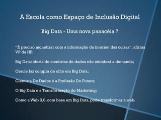 A Escola como Espaço de Inclusão Digital
Big Data - Uma nova panacéia ?
“É preciso monetizar com a informação da internet das coisas”, afirma
VP da HP;
Big Data:oferta de cientistas de dados não atenderá a demanda;
Oracle faz compra de olho em Big Data;
Cientista De Dados é a Profissão Do Futuro;
O Big Data e a Transformação do Marketing;
Como a Web 3.0, com base em Big Data,pode transformar a web.
 
