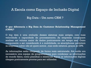 A Escola como Espaço de Inclusão Digital
Big Data – Um novo CRM ?
O que diferencia o Big Data do Customer Relationship Management
(CRM)?
O big data é uma evolução desses sistemas mais antigos, com mais
velocidade e capacidade de processamento. As empresas conseguem
analisar um volume maior de dados praticamente em tempo real. Outro
componente a ser considerado é a mobilidade, os smartphones permitem
às empresas saber não só quem somos , mas onde estamos, graças ao GPS.
As informações estão chegando de forma mais estruturada. Até então era
necessária uma equipe de programadores para condensar as informações
do mundo físico, como planilhas e relatórios. Agora as informações digitais
chegam praticamente prontas para ser utilizadas.
 