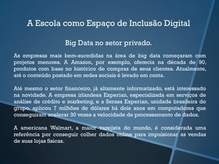 A Escola como Espaço de Inclusão Digital
Big Data no setor privado.
As empresas mais bem-sucedidas na área de big data começaram com
projetos menores. A Amazon, por exemplo, oferecia na década de 90,
produtos com base no histórico de compras de seus clientes. Atualmente,
até o conteúdo postado em redes sociais é levado em conta.
Até mesmo o setor financeiro, já altamente informatizado, está interessado
na novidade. A empresa irlandesa Experian, especializada em serviços de
análise de crédito e marketing, e a Serasa Experian, unidade brasileira do
grupo, aplicou 7 milhões de dólares há dois anos em computadores que
conseguiram acelerar 30 vezes a velocidade de processamento de dados.
A americana Walmart, a maior varejista do mundo, é considerada uma
referência por conseguir colher dados online para impulsionar as vendas
de suas lojas físicas.
 