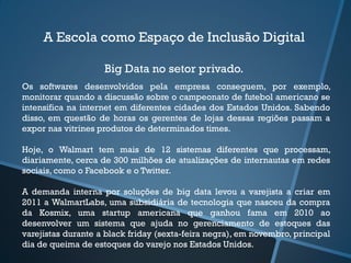 A Escola como Espaço de Inclusão Digital
Big Data no setor privado.
Os softwares desenvolvidos pela empresa conseguem, por exemplo,
monitorar quando a discussão sobre o campeonato de futebol americano se
intensifica na internet em diferentes cidades dos Estados Unidos. Sabendo
disso, em questão de horas os gerentes de lojas dessas regiões passam a
expor nas vitrines produtos de determinados times.
Hoje, o Walmart tem mais de 12 sistemas diferentes que processam,
diariamente, cerca de 300 milhões de atualizações de internautas em redes
sociais, como o Facebook e o Twitter.
A demanda interna por soluções de big data levou a varejista a criar em
2011 a WalmartLabs, uma subsidiária de tecnologia que nasceu da compra
da Kosmix, uma startup americana que ganhou fama em 2010 ao
desenvolver um sistema que ajuda no gerenciamento de estoques das
varejistas durante a black friday (sexta-feira negra), em novembro, principal
dia de queima de estoques do varejo nos Estados Unidos.
 