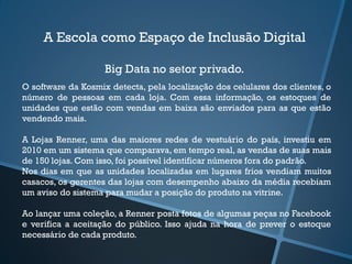 A Escola como Espaço de Inclusão Digital
Big Data no setor privado.
O software da Kosmix detecta, pela localização dos celulares dos clientes, o
número de pessoas em cada loja. Com essa informação, os estoques de
unidades que estão com vendas em baixa são enviados para as que estão
vendendo mais.
A Lojas Renner, uma das maiores redes de vestuário do país, investiu em
2010 em um sistema que comparava, em tempo real, as vendas de suas mais
de 150 lojas. Com isso, foi possível identificar números fora do padrão.
Nos dias em que as unidades localizadas em lugares frios vendiam muitos
casacos, os gerentes das lojas com desempenho abaixo da média recebiam
um aviso do sistema para mudar a posição do produto na vitrine.
Ao lançar uma coleção, a Renner posta fotos de algumas peças no Facebook
e verifica a aceitação do público. Isso ajuda na hora de prever o estoque
necessário de cada produto.
 