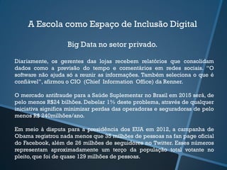 A Escola como Espaço de Inclusão Digital
Big Data no setor privado.
Diariamente, os gerentes das lojas recebem relatórios que consolidam
dados como a previsão do tempo e comentários em redes sociais. “O
software não ajuda só a reunir as informações. Também seleciona o que é
confiável”, afirmou o CIO (Chief Information Office) da Renner.
O mercado antifraude para a Saúde Suplementar no Brasil em 2015 será, de
pelo menos R$24 bilhões. Debelar 1% deste problema, através de qualquer
iniciativa significa minimizar perdas das operadoras e seguradoras de pelo
menos R$ 240milhões/ano.
Em meio à disputa para a presidência dos EUA em 2012, a campanha de
Obama registrou nada menos que 35 milhões de pessoas na fan page oficial
do Facebook, além de 26 milhões de seguidores no Twitter. Esses números
representam aproximadamente um terço da população total votante no
pleito, que foi de quase 129 milhões de pessoas.
 