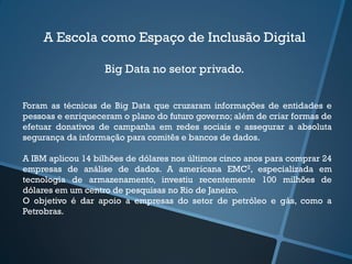 A Escola como Espaço de Inclusão Digital
Big Data no setor privado.
Foram as técnicas de Big Data que cruzaram informações de entidades e
pessoas e enriqueceram o plano do futuro governo; além de criar formas de
efetuar donativos de campanha em redes sociais e assegurar a absoluta
segurança da informação para comitês e bancos de dados.
A IBM aplicou 14 bilhões de dólares nos últimos cinco anos para comprar 24
empresas de análise de dados. A americana EMC2, especializada em
tecnologia de armazenamento, investiu recentemente 100 milhões de
dólares em um centro de pesquisas no Rio de Janeiro.
O objetivo é dar apoio a empresas do setor de petróleo e gás, como a
Petrobras.
 