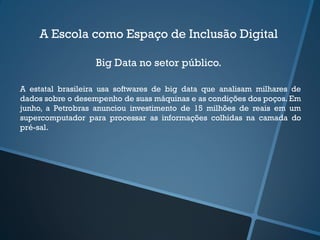 A Escola como Espaço de Inclusão Digital
Big Data no setor público.
A estatal brasileira usa softwares de big data que analisam milhares de
dados sobre o desempenho de suas máquinas e as condições dos poços. Em
junho, a Petrobras anunciou investimento de 15 milhões de reais em um
supercomputador para processar as informações colhidas na camada do
pré-sal.
 