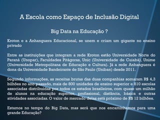 A Escola como Espaço de Inclusão Digital
Big Data na Educação ?
Kroton e a Anhanguera Educacional, se unem e criam um gigante no ensino
privado
Entre as instituições que integram a rede Kroton estão Universidade Norte do
Paraná (Unopar), Faculdades Pitágoras, Unic (Universidade de Cuiabá), Unime
(Universidade Metropolitana de Educação e Cultura). Já a rede Anhanguera é
dona da Universidade Bandeirante de São Paulo (Uniban) desde 2011.
Segundo informações, as receitas brutas das duas companhias somaram R$ 4,3
bilhões no ano passado, mais de 800 unidades de ensino superior e 810 escolas
associadas distribuídas por todos os estados brasileiros, com quase um milhão
de alunos na educação superior, profissional, distância, básica e outras
atividades associadas. O valor de mercado delas está próximo de R$ 12 bilhões.
Estamos no tempo do Big Data, mas será que nos encaminhamos para uma
grande Educação?
 
