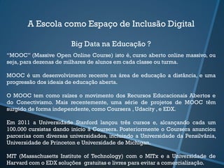 A Escola como Espaço de Inclusão Digital
Big Data na Educação ?
“MOOC” (Massive Open Online Course) isto é, curso aberto online massivo, ou
seja, para dezenas de milhares de alunos em cada classe ou turma.
MOOC é um desenvolvimento recente na área de educação a distância, e uma
progressão dos ideais de educação aberta.
O MOOC tem como raízes o movimento dos Recursos Educacionais Abertos e
do Conectivismo. Mais recentemente, uma série de projetos de MOOC têm
surgido de forma independente, como Coursera , Udacity , e EDX.
Em 2011 a Universidade Stanford lançou três cursos e, alcançando cada um
100.000 cursistas dando início à Coursera. Posteriormente o Coursera anunciou
parcerias com diversas universidades, incluindo a Universidade da Pensilvânia,
Universidade de Princeton e Universidade de Michigan.
MIT (Massachusetts Institute of Technology) com o MITx e a Universidade de
Harvard com o EDX soluções gratuitas e livres para evitar a comercialização.
 