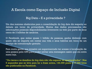 A Escola como Espaço de Inclusão Digital
Big Data – E a privacidade ?
Um dos maiores obstáculos para a consolidação do big data diz respeito ao
debate em torno da privacidade. Muitos dos dados processados são
informações pessoais disponibilizadas livremente na web por parte de seus
cerca de 2 bilhões de usuários.
O Facebook, que reúne quase 1 bilhão de pessoas, ganha dinheiro com
quem não se importa em contar sua vida e seus hábitos em troca de um
serviço de comunicação gratuito.
Para muita gente, soa invasivo um supermercado ter acesso à localização de
uma pessoa pelo GPS para poder enviar uma mensagem assim que ela entra
numa loja.
“Os riscos e os desafios do big data não vão superar as oportunidades”. Nos
5 segundos que se leva para ler a frase acima, 144.000 posts e 17.000 fotos
são publicados no Facebook.
 