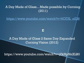 A Day Made of Glass 2 Same Day Expanded
Corning Vision (2012)
https://www.youtube.com/watch?v=jZkHpNnXLB0
A Day Made of Glass... Made possible by Corning.
(2011)
https://www.youtube.com/watch?v=6Cf7IL_eZ38
E
 
