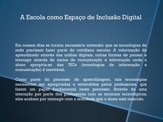 A Escola como Espaço de Inclusão Digital
Em nossos dias se tornou necessário entender que as tecnologias de
rede precisam fazer parte do cotidiano escolar. A valorização do
aprendizado através das mídias digitais, outras formas de pensar e
interagir através de meios de comunicação e informação onde o
aluno apropria-se das TICs (tecnologias de informação e
comunicação) é inevitável.
Como parte do processo de aprendizagem, tais tecnologias
necessitam ser apropriadas e entendidas pelos professores, que
fazem um papel fundamental neste processo. Através de uma
interação por parte dos professores com os recursos tecnológicos,
eles acabam por interagir com a realidade que o aluno está inserido.
 