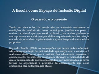 A Escola como Espaço de Inclusão Digital
O passado e o presente
Tendo em vista o fato da escola não ter absorvido totalmente as
condições de usufruir de novas tecnologias, justifica em parte o
ensino tradicional que vem sendo aplicado, pois muitos professores
ainda possuem esta visão na qual definem que inserir uma tecnologia
em sala de aula não complementaria a aprendizagem dos conteúdos
propostos.
Segundo Bonilla (2005), as concepções que temos sobre educação
não conseguem fugir da racionalidade que surgiu com a escrita, e é
realmente desta forma que a maioria dos educadores repassam o
conhecimento, ou seja, não conseguem abranger a racionalidade de
que o pensamento da escrita e fala podem ser incorporados às novas
formas de organização e produção do conhecimento que estão
emergindo com as tecnologias atuais.
 