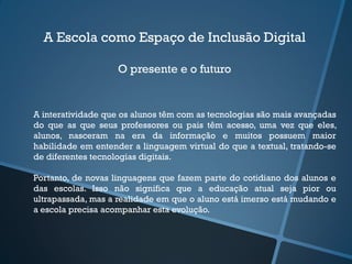 A Escola como Espaço de Inclusão Digital
O presente e o futuro
A interatividade que os alunos têm com as tecnologias são mais avançadas
do que as que seus professores ou pais têm acesso, uma vez que eles,
alunos, nasceram na era da informação e muitos possuem maior
habilidade em entender a linguagem virtual do que a textual, tratando-se
de diferentes tecnologias digitais.
Portanto, de novas linguagens que fazem parte do cotidiano dos alunos e
das escolas. Isso não significa que a educação atual seja pior ou
ultrapassada, mas a realidade em que o aluno está imerso está mudando e
a escola precisa acompanhar esta evolução.
 