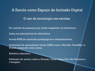 A Escola como Espaço de Inclusão Digital
O uso da tecnologia nas escolas.
Do controle de presença por cartão magnético ou biométrico;
Aulas nos laboratórios de informática;
Portais WEB de conteúdos pedagógicos e administrativos;
Ambientes de aprendizado virtual (LMS) como o Moodle, VisualNet, e-
Proinfo integrado entre outros;
Robótica educativa;
Softwares de autoria como o Everest, Visual Class, Clic, Hot Potatoes e
o Imagine.
 