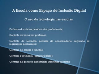 A Escola como Espaço de Inclusão Digital
O uso da tecnologia nas escolas.
Cadastro dos dados pessoais dos profissionais;
Controle de horas por professor;
Controle de Licenças, pedidos de aposentadoria, seguindo as
legislações pertinentes;
Controle de cargos e funções;
Controle patrimonial (estrutura física);
Controle de gêneros alimentícios (Merenda Escolar);
 