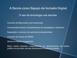 A Escola como Espaço de Inclusão Digital
O uso da tecnologia nas escolas.
Controle de Matrículas e pré-matrículas;
Comunicador Interno (transferências de mensagens e arquivos);
Requisição e controle de material de almoxarifado;
Controle de verbas do PDDE;
Material didático compatível;
Entre outros recursos, resguardadas as características de ensino
público ou privado, escolas individuais ou redes de ensino.
 