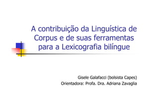 A contribuição da Linguística de
 Corpus e de suas ferramentas
  para a Lexicografia bilíngue


                 Gisele Galafacci (bolsista Capes)
         Orientadora: Profa. Dra. Adriana Zavaglia
 