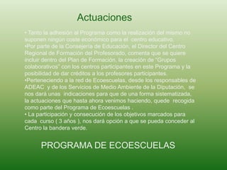 Actuaciones
• Tanto la adhesión al Programa como la realización del mismo no
suponen ningún coste económico para el centro educativo.
•Por parte de la Consejería de Educación, el Director del Centro
Regional de Formación del Profesorado, comenta que se quiere
incluir dentro del Plan de Formación, la creación de “Grupos
colaborativos” con los centros participantes en este Programa y la
posibilidad de dar créditos a los profesores participantes.
•Perteneciendo a la red de Ecoescuelas, desde los responsables de
ADEAC y de los Servicios de Medio Ambiente de la Diputación, se
nos dará unas indicaciones para que de una forma sistematizada,
la actuaciones que hasta ahora venimos haciendo, quede recogida
como parte del Programa de Ecoescuelas .
• La participación y consecución de los objetivos marcados para
cada curso ( 3 años ), nos dará opción a que se pueda conceder al
Centro la bandera verde.
PROGRAMA DE ECOESCUELAS
 