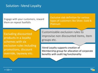 Solution- iVend Loyalty


                                       Exclusive slab definition for various
Engage with your customers, reward
                                       types of customers like Silver, Gold &
them on repeat footfalls
                                       Platinum


                                Customizable exclusion rules to
Excluding discounted
                                improvise non discounted items, item
products in a loyalty
                                groups etc.
schemes with six
exclusion rules including
                                iVend Loyalty supports creation of
promotions, discount            Membership group for allocation of corporate
override, layaway etc.          benefits with audit log functionality
 