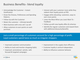 Business Benefits- iVend loyalty
• Acknowledge the Customer – Instant              • Interact with your customer more while they
  Gratification                                     redeem their loyalty points at POS
• Know the Choices, Preferences and Spending      • Engage while educating customers, ways to
  Patterns                                          earn more points
• Follow Up with the Customer                     • Listen the Most When you Least Want To -
• Retain the customer – Ultimate benefit            Feedback
• More business with cross sell / up sell         • Follow up with new loyalty offers & schemes
• Allow customers to earn points on each          • Identify the regular customers and reward them
  purchase                                          with additional discounts/benefits


 Just a small percentage of customers account for a high percentage of profit.
 Loyal customers spend twice as much as irregular shoppers


 • Improved customer communication                • Improvement in the supply chain efficiency
 • Ability to track and monitor shopping habits   • Customer loyalty is vertical independent
 • Improved promotional activity with             • Ability to influence customer behavior
   focused & targeted campaigns
 