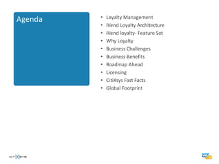 •   Loyalty Management
Agenda
         •   iVend Loyalty Architecture
         •   iVend loyalty- Feature Set
         •   Why Loyalty
         •   Business Challenges
         •   Business Benefits
         •   Roadmap Ahead
         •   Licensing
         •   CitiXsys Fast Facts
         •   Global Footprint
 