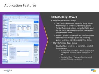 Application Features

                       Global Settings Wizard
                       • Conflict Resolution Setup
                         − The Conflict Resolution Hierarchy Setup allows
                           the manager to combine Criteria Groups and
                           Tender Types to create an hierarchy that is used
                           by the Points Award engine to find loyalty plans
                           in the defined order
                         − Conflict Resolution Methods are used to resolve
                           conflicts when multiple plans are awarding
                           points on one or more transaction line items.
                       • Plan Definition Basis Setup
                         − Loyalty allows two types of plans to be created
                           in the system
                                › On Every Transaction Plans – These are plans that
                                  award points as soon as a transaction occurs at
                                  POS
                                › Cumulative Plans – These are plans that award
                                  points on historical transactions
 