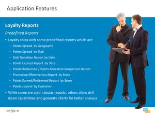 Application Features

Loyalty Reports
Predefined Reports
• Loyalty ships with some predefined reports which are:
  − Points Spread by Geography
  − Points Spread by Slab
  − Slab Transition Report by Date
  − Points Expired Report by Date
  − Points Redeemed / Points Allocated Comparison Report
  − Promotion Effectiveness Report by Store
  − Points Earned/Redeemed Report by Store
  − Points Journal by Customer
• While some are plain tabular reports, others allow drill
  down capabilities and generate charts for better analysis
 