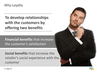 Why Loyalty


To develop relationships
with the customers by
offering two benefits

Financial benefits that increase
the customer’s satisfaction

Social benefits that increase the
retailer’s social experience with the
customer
 