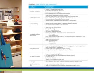 Quick Facts - Head Office / In-Store Management
 Feature                     Functionality
                             Ÿ Visibility of stock across the retail chain
 Inter-Store Transactions    Ÿ Book orders to be fulfilled by other stores
                             Ÿ Perform sales refund from any store
                             Ÿ Orders booked in SAP can be fulfilled from Retail Stores

                             Ÿ   Setup customer database or synchronize from SAP
                             Ÿ   View credit limits, balances and customer contact information at the POS
 Customer Management         Ÿ   Define multiple billing and shipping addresses for customers
                             Ÿ   Extend discount on items based on Customer Groups
                             Ÿ   Analyze customer buying habits using sales reports at the head office


 Customer Catalog            Ÿ Manage customer catalog numbers in parallel to the product numbers
                             Ÿ Use customer catalog numbers in sale transactions


                             Ÿ   Tax Exclusive / Tax Inclusive Pricing
                             Ÿ   Store specific pricing
                             Ÿ   Period and Volume Discounts:
                             Ÿ   Special Prices for Business Partners
                             Ÿ   Discount Groups: Define discounts for Business Partners based on:
 Pricing and Promotion                 - Item Groups
 Management                            - Item Manufacturers
                             Ÿ   Define promotions to allow discounts for a specific quantity and/or combination of goods
                             Ÿ   Promotion based on sale totals
                             Ÿ   Happy hour based promotions
                             Ÿ   Define discounts based on:
                                       - Item Groups
                                       - Manufacturers

                             Ÿ   Setup and manage multiple loyalty schemes which assign points on customer purchases
                             Ÿ   Define ageing criteria for loyalty points
 Loyalty Management          Ÿ   Redeem loyalty points against new customer purchases
                             Ÿ   Loyalty points can be redeemed across the network of stores


                             Ÿ   Setup and manage multiple gift cards
                             Ÿ   Gift Cards can be sold and redeemed across the network of stores
 Gift Cards / Certificates   Ÿ   Re-charge gift cards
                             Ÿ   Cash back on gift cards
                             Ÿ   Support for card or paper based gift cards

 Surcharges                  Ÿ Setup surcharges which can be applied as additional cost during sale transactions

 Up sells and Alternative    Ÿ Assign item substitutes and up sell items
 Items                       Ÿ Up sell and alternate item recommendations automatically pop up on the POS
 