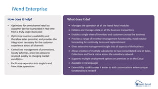 iVend Enterprise
• Manages the operacon of all the iVend Retail modules
• Collates and manages data on all the business transaccons
• Enables a single view of inventory and customers across the business
• Provides a range of inventory management funcconality, most notably
forecascng for concnuity items and replenishment
• Gives extensive management insight into all aspects of the business
• Allows creacon of mulcple subsidiaries to have consolidated view of Sales,
Colleccons and Stock status across the subsidiary network
• Supports mulcple deployment opcons on premises or on the Cloud
• Available in 16 languages
• Extensibility toolkit makes it easier to add customizacons where unique
funcconality is needed
• Optimized for omnichannel retail so
customer service is provided in real time
from a truly single stock pool
• Optimizes inventory availability and
therefore sales potential, and provides the
integration necessary for the customer
experience across all channels
• Centralized management of promotions,
loyalty schemes, price lists allows to
respond quickly to changing market
conditions
• Facilitates expansion into single brand
franchisee operations
How does it help? What does it do?
 