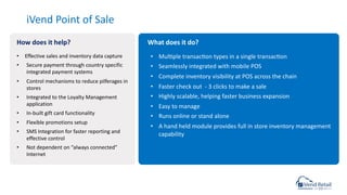 iVend Point of Sale
• Mulcple transaccon types in a single transaccon
• Seamlessly integrated with mobile POS
• Complete inventory visibility at POS across the chain
• Faster check out - 3 clicks to make a sale
• Highly scalable, helping faster business expansion
• Easy to manage
• Runs online or stand alone
• A hand held module provides full in store inventory management
capability
• Effective sales and inventory data capture
• Secure payment through country specific
integrated payment systems
• Control mechanisms to reduce pilferages in
stores
• Integrated to the Loyalty Management
application
• In-built gift card functionality
• Flexible promotions setup
• SMS Integration for faster reporting and
effective control
• Not dependent on “always connected”
Internet
How does it help? What does it do?
 