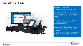 iVend Point of Sale
Licensed Component
• Licensed per POS (terminal or mobile)
Connected to iVend Management
Console at the store or at the Head
Office
Connection only over LAN with
offline capabilities
High levels of flexibility in usage
• User specific settings possible on different
register
• Create teams and assign them to register
• Multi-language support at the register
 
