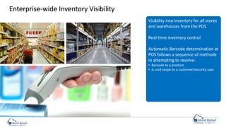 Enterprise-wide Inventory Visibility
Visibility into inventory for all stores
and warehouses from the POS
Real-time inventory control
Automatic Barcode determination at
POS follows a sequence of methods
in attempting to resolve:
• Barcode to a product
• A card swipe to a customer/security user
 